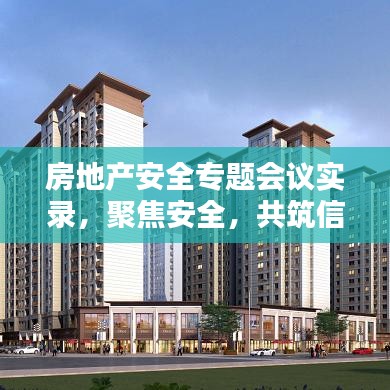 房地產(chǎn)安全專題會議實錄，聚焦安全，共筑信賴之基