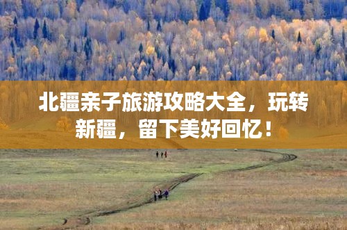 北疆親子旅游攻略大全，玩轉(zhuǎn)新疆，留下美好回憶！
